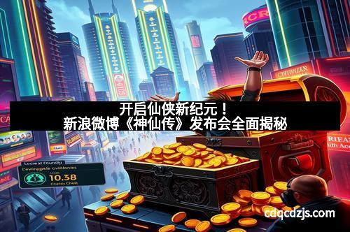开启仙侠新纪元！新浪微博《神仙传》发布会全面揭秘