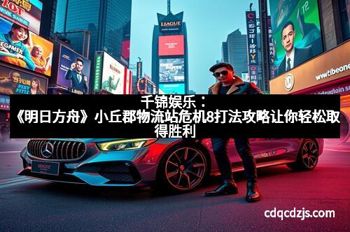 千锦娱乐：《明日方舟》小丘郡物流站危机8打法攻略让你轻松取得胜利